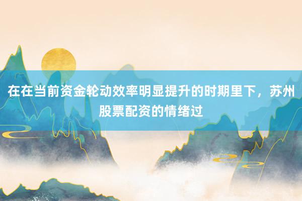在在当前资金轮动效率明显提升的时期里下，苏州股票配资的情绪过