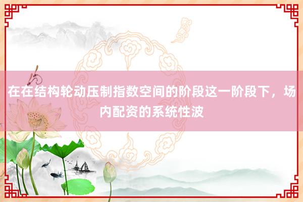 在在结构轮动压制指数空间的阶段这一阶段下，场内配资的系统性波