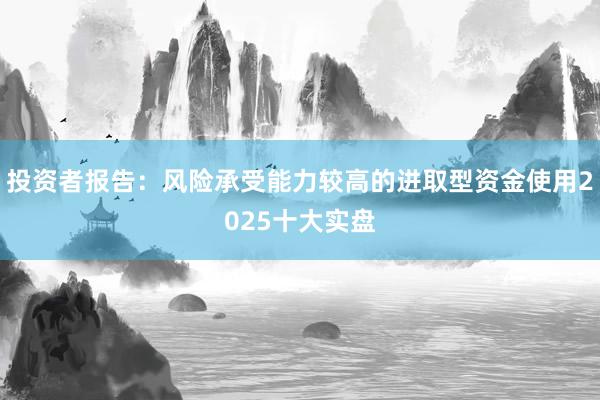 投资者报告：风险承受能力较高的进取型资金使用2025十大实盘