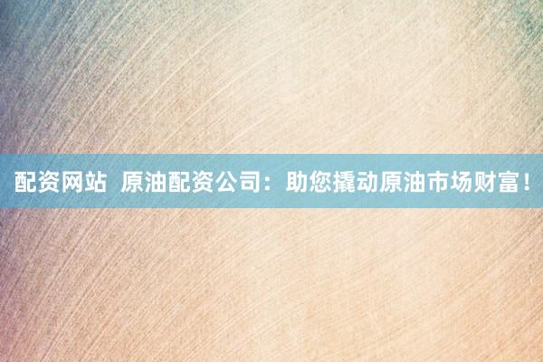 配资网站  原油配资公司：助您撬动原油市场财富！
