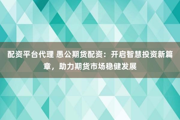配资平台代理 愚公期货配资：开启智慧投资新篇章，助力期货市场稳健发展