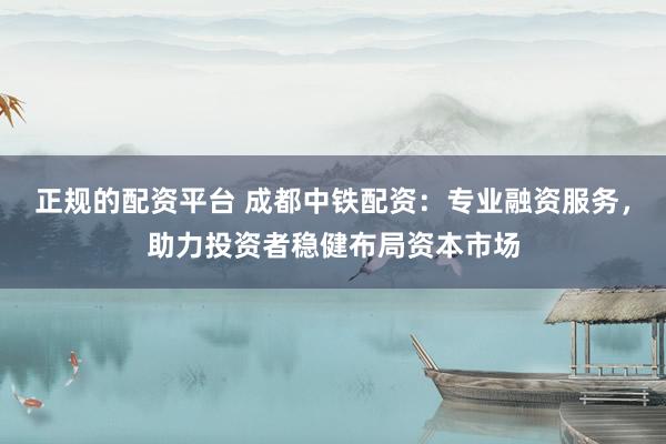 正规的配资平台 成都中铁配资：专业融资服务，助力投资者稳健布局资本市场