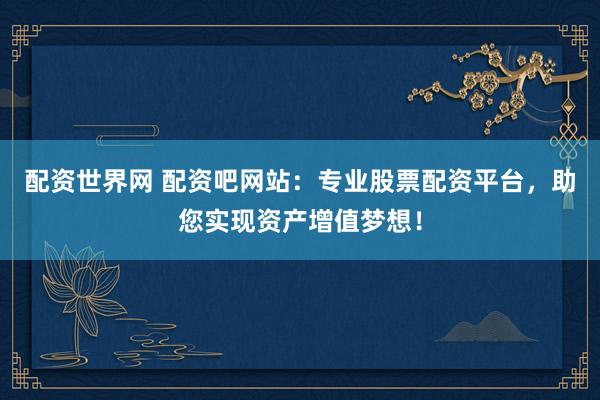 配资世界网 配资吧网站：专业股票配资平台，助您实现资产增值梦想！