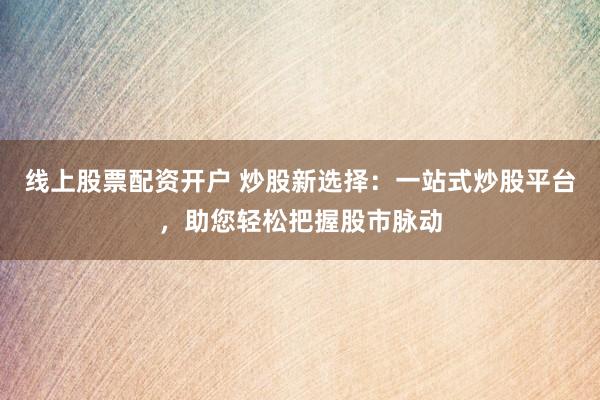 线上股票配资开户 炒股新选择：一站式炒股平台，助您轻松把握股市脉动