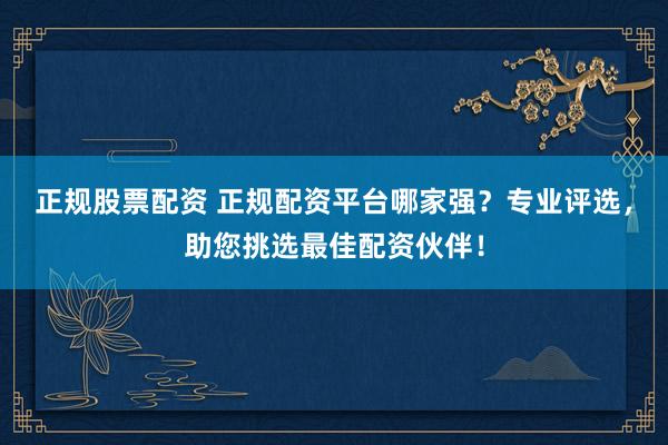 正规股票配资 正规配资平台哪家强？专业评选，助您挑选最佳配资伙伴！