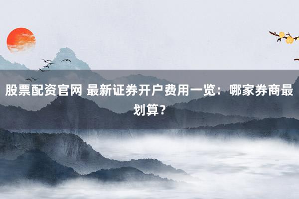 股票配资官网 最新证券开户费用一览：哪家券商最划算？