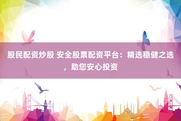 股民配资炒股 安全股票配资平台：精选稳健之选，助您安心投资