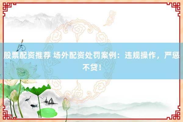 股票配资推荐 场外配资处罚案例：违规操作，严惩不贷！