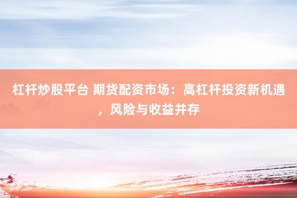 杠杆炒股平台 期货配资市场：高杠杆投资新机遇，风险与收益并存