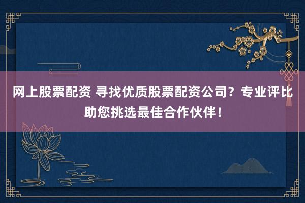网上股票配资 寻找优质股票配资公司？专业评比助您挑选最佳合作伙伴！
