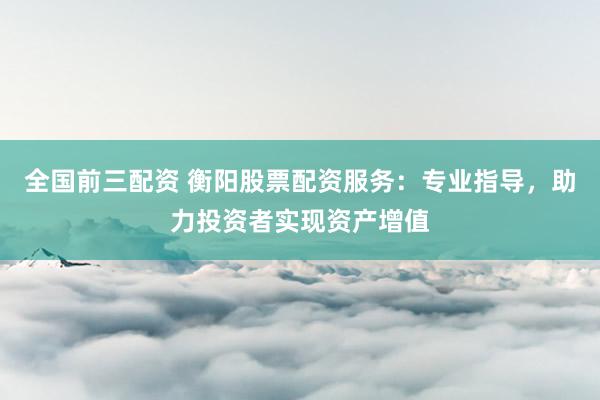 全国前三配资 衡阳股票配资服务：专业指导，助力投资者实现资产增值