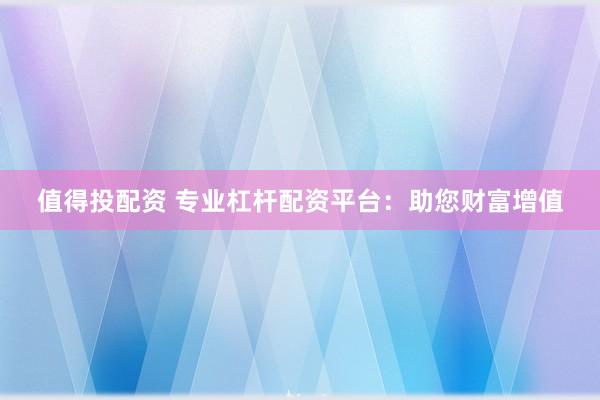 值得投配资 专业杠杆配资平台：助您财富增值