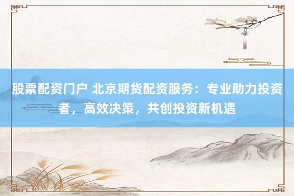 股票配资门户 北京期货配资服务：专业助力投资者，高效决策，共创投资新机遇