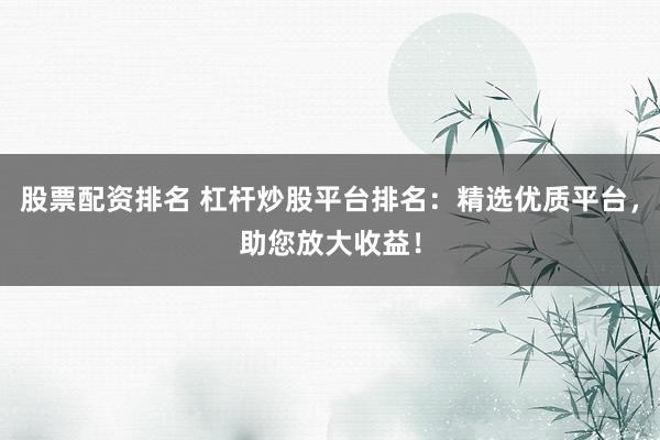 股票配资排名 杠杆炒股平台排名：精选优质平台，助您放大收益！