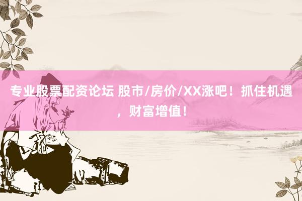 专业股票配资论坛 股市/房价/XX涨吧！抓住机遇，财富增值！