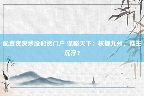 配资资深炒股配资门户 谋略天下：权御九州，谁主沉浮？