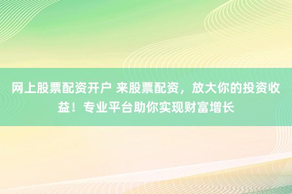 网上股票配资开户 来股票配资，放大你的投资收益！专业平台助你实现财富增长