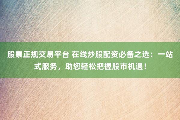 股票正规交易平台 在线炒股配资必备之选：一站式服务，助您轻松把握股市机遇！
