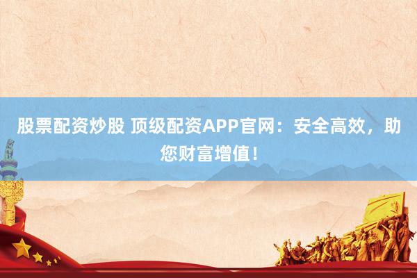股票配资炒股 顶级配资APP官网：安全高效，助您财富增值！