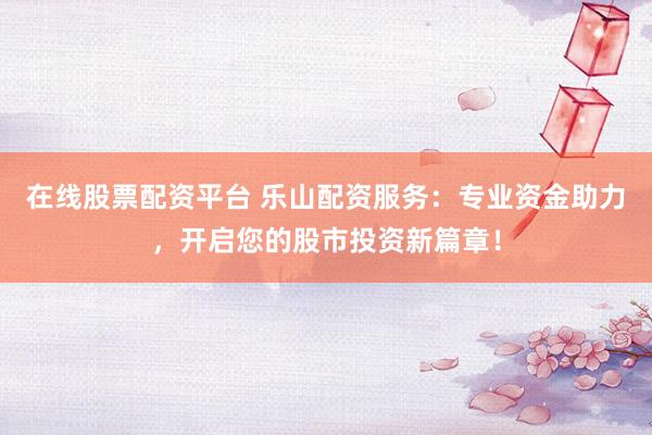 在线股票配资平台 乐山配资服务：专业资金助力，开启您的股市投资新篇章！