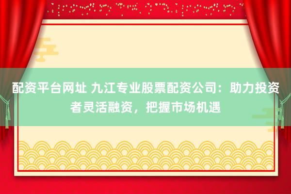 配资平台网址 九江专业股票配资公司：助力投资者灵活融资，把握市场机遇
