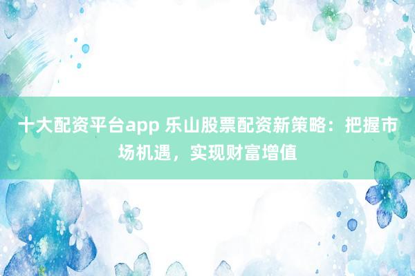 十大配资平台app 乐山股票配资新策略：把握市场机遇，实现财富增值