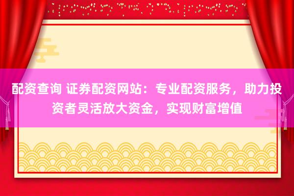 配资查询 证券配资网站：专业配资服务，助力投资者灵活放大资金，实现财富增值