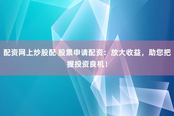 配资网上炒股配 股票申请配资：放大收益，助您把握投资良机！
