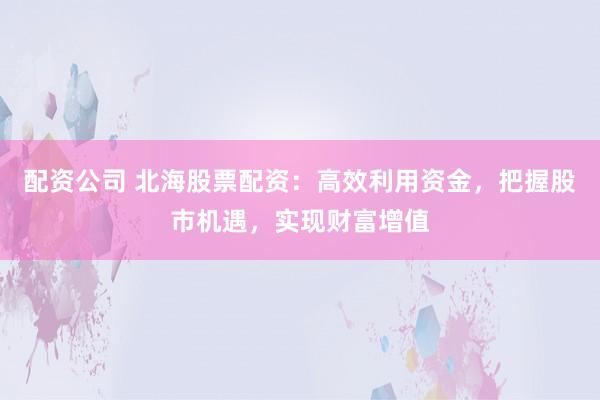 配资公司 北海股票配资：高效利用资金，把握股市机遇，实现财富增值