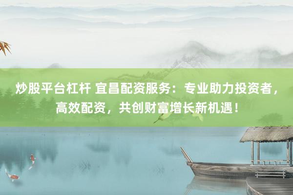 炒股平台杠杆 宜昌配资服务：专业助力投资者，高效配资，共创财富增长新机遇！