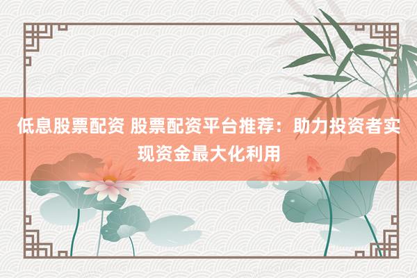 低息股票配资 股票配资平台推荐：助力投资者实现资金最大化利用