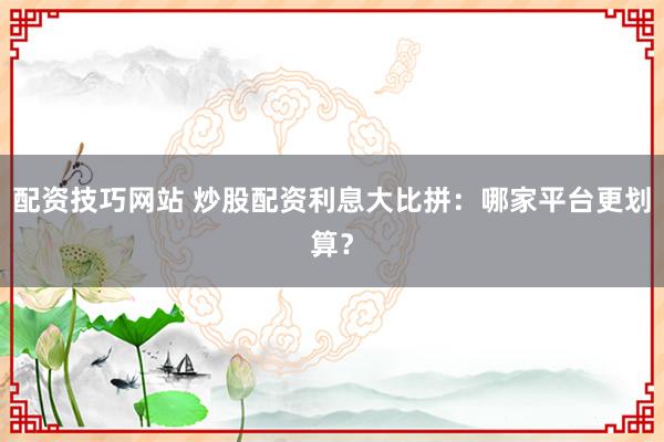 配资技巧网站 炒股配资利息大比拼：哪家平台更划算？