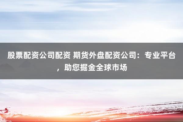 股票配资公司配资 期货外盘配资公司：专业平台，助您掘金全球市场