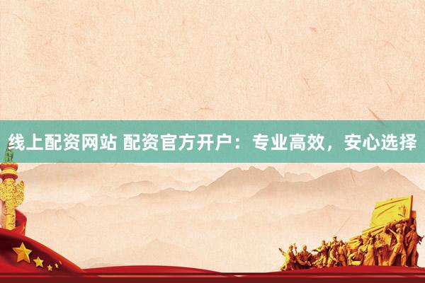线上配资网站 配资官方开户：专业高效，安心选择