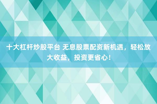 十大杠杆炒股平台 无息股票配资新机遇，轻松放大收益，投资更省心！