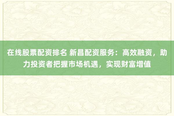 在线股票配资排名 新昌配资服务：高效融资，助力投资者把握市场机遇，实现财富增值