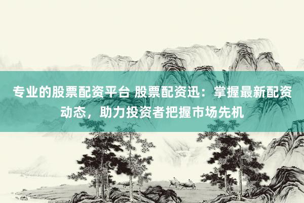 专业的股票配资平台 股票配资迅：掌握最新配资动态，助力投资者把握市场先机