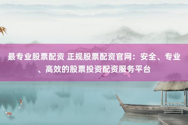 最专业股票配资 正规股票配资官网：安全、专业、高效的股票投资配资服务平台