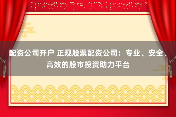 配资公司开户 正规股票配资公司：专业、安全、高效的股市投资助力平台