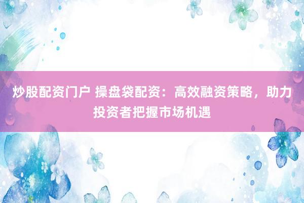 炒股配资门户 操盘袋配资：高效融资策略，助力投资者把握市场机遇