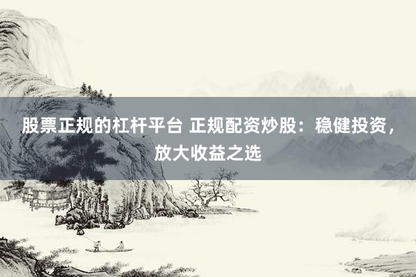 股票正规的杠杆平台 正规配资炒股：稳健投资，放大收益之选
