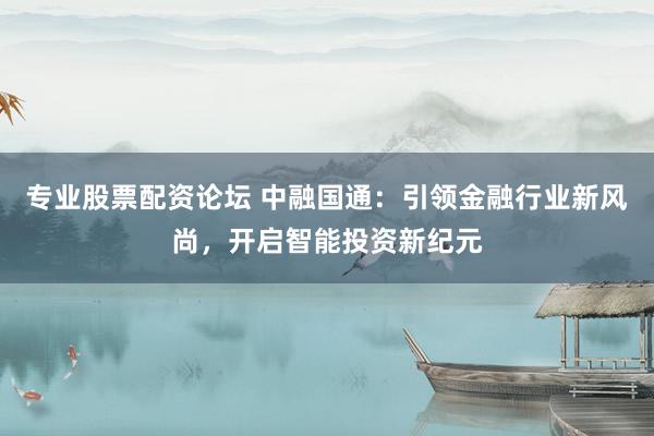 专业股票配资论坛 中融国通：引领金融行业新风尚，开启智能投资新纪元