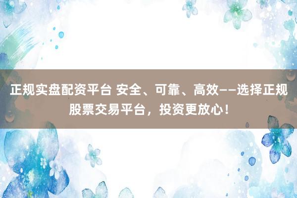 正规实盘配资平台 安全、可靠、高效——选择正规股票交易平台，投资更放心！