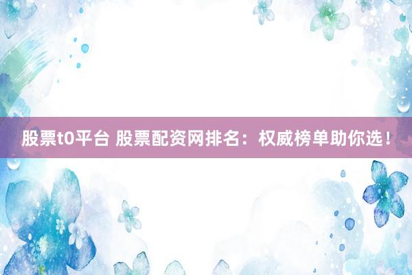 股票t0平台 股票配资网排名：权威榜单助你选！