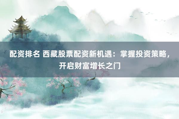 配资排名 西藏股票配资新机遇：掌握投资策略，开启财富增长之门
