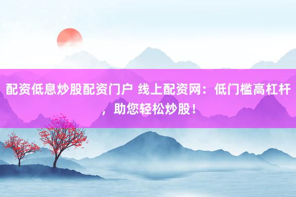 配资低息炒股配资门户 线上配资网：低门槛高杠杆，助您轻松炒股！