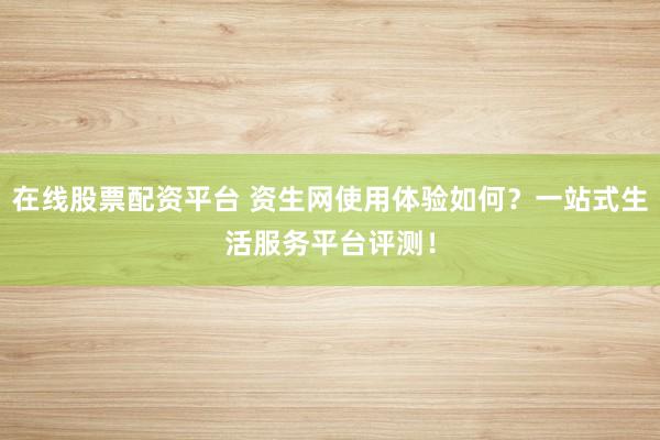 在线股票配资平台 资生网使用体验如何？一站式生活服务平台评测！