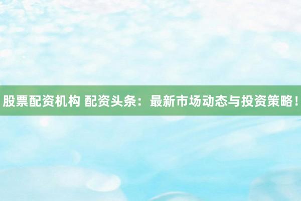 股票配资机构 配资头条：最新市场动态与投资策略！