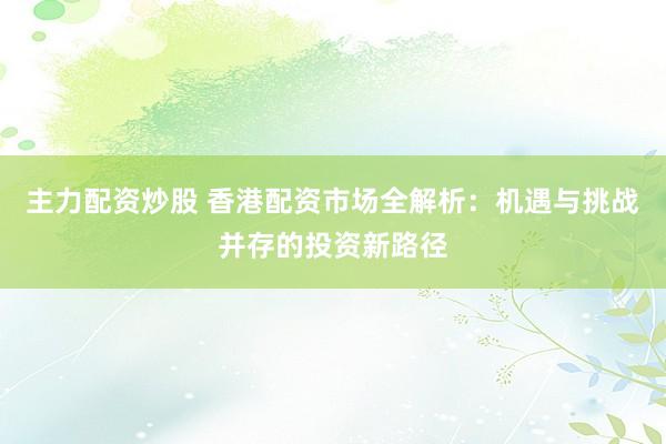 主力配资炒股 香港配资市场全解析：机遇与挑战并存的投资新路径