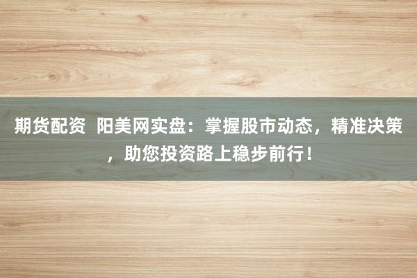 期货配资  阳美网实盘：掌握股市动态，精准决策，助您投资路上稳步前行！